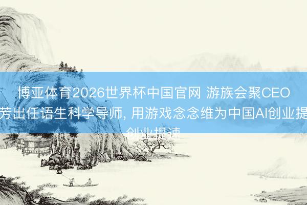 博亚体育2026世界杯中国官网 游族会聚CEO陈芳出任语生科学导师, 用游戏念念维为中国AI创业提速