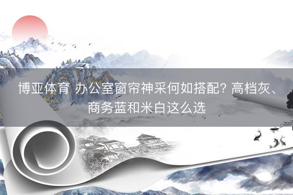 博亚体育 办公室窗帘神采何如搭配? 高档灰、商务蓝和米白这么选