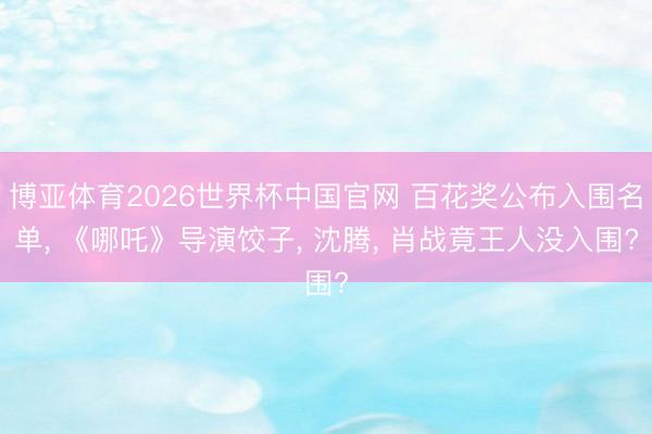博亚体育2026世界杯中国官网 百花奖公布入围名单, 《哪吒》导演饺子, 沈腾, 肖战竟王人没入围?