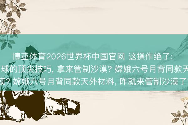 博亚体育2026世界杯中国官网 这操作绝了: 嫦娥六号送探伤器上月球的顶尖技巧, 拿来管制沙漠? 嫦娥六号月背同款天外材料, 咋就来管制沙漠了?