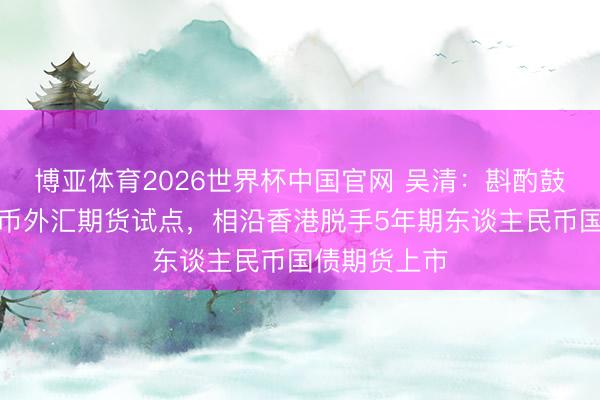 博亚体育2026世界杯中国官网 吴清:斟酌鼓吹东谈主民币外汇期货试点,相沿香港脱手5年期东谈主民币国债期货上市
