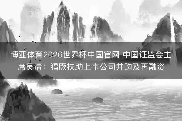 博亚体育2026世界杯中国官网 中国证监会主席吴清:猖厥扶助上市公司并购及再融资