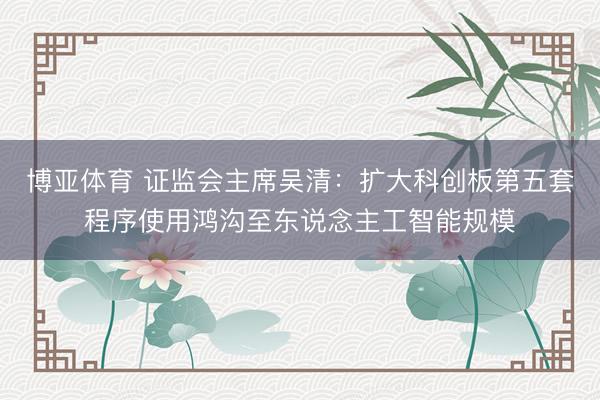 博亚体育 证监会主席吴清:扩大科创板第五套程序使用鸿沟至东说念主工智能规模