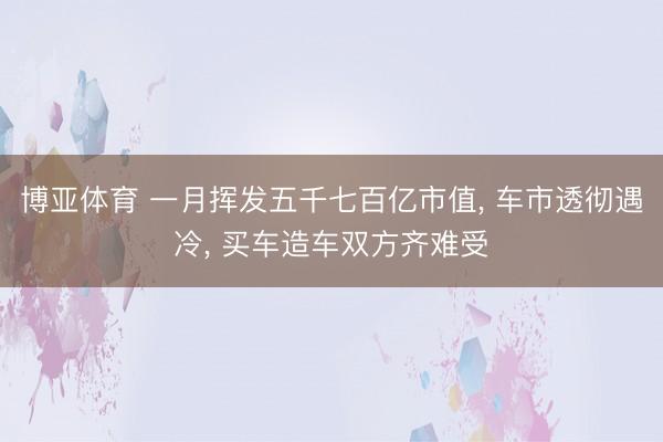 博亚体育 一月挥发五千七百亿市值, 车市透彻遇冷, 买车造车双方齐难受