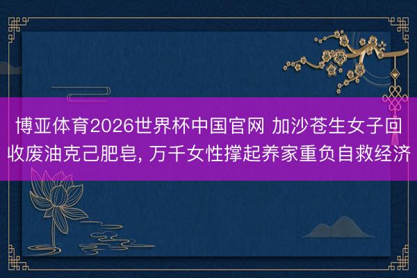 博亚体育2026世界杯中国官网 加沙苍生女子回收废油克己肥皂， 万千女性撑起养家重负自救经济