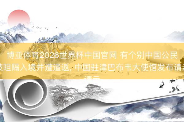 博亚体育2026世界杯中国官网 有个别中国公民被阻隔入境并遭遣返, 中国驻津巴布韦大使馆发布请示